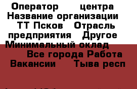 Оператор Call-центра › Название организации ­ ТТ-Псков › Отрасль предприятия ­ Другое › Минимальный оклад ­ 17 000 - Все города Работа » Вакансии   . Тыва респ.